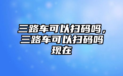 三路車可以掃碼嗎，三路車可以掃碼嗎現在