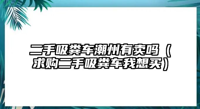 二手吸糞車潮州有賣嗎（求購二手吸糞車我想買）