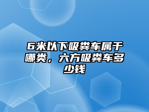 6米以下吸糞車屬于哪類，六方吸糞車多少錢