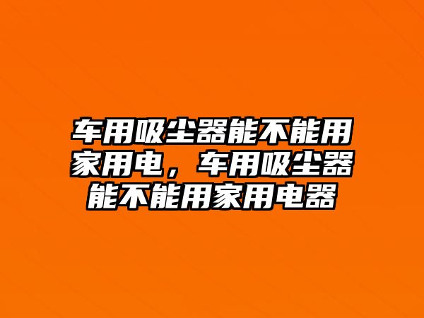 車用吸塵器能不能用家用電，車用吸塵器能不能用家用電器