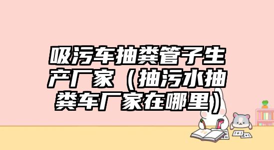 吸污車抽糞管子生產廠家（抽污水抽糞車廠家在哪里）