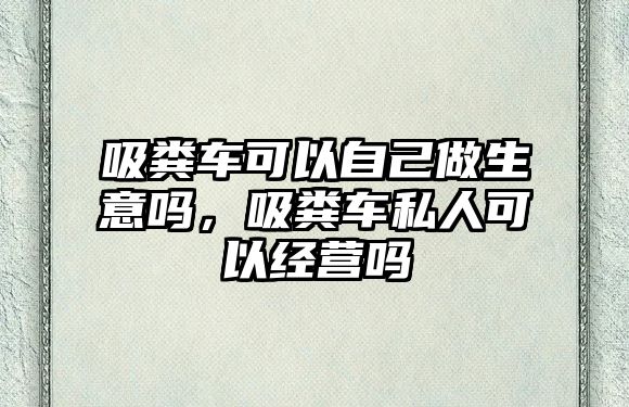 吸糞車可以自己做生意嗎，吸糞車私人可以經(jīng)營嗎