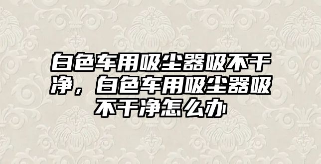 白色車用吸塵器吸不干凈，白色車用吸塵器吸不干凈怎么辦