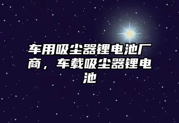 車用吸塵器鋰電池廠商，車載吸塵器鋰電池