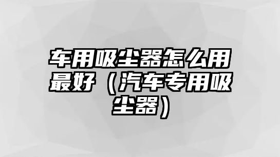 車用吸塵器怎么用最好（汽車專用吸塵器）