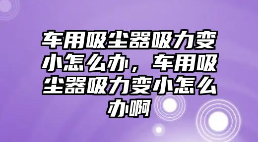 車用吸塵器吸力變小怎么辦，車用吸塵器吸力變小怎么辦啊