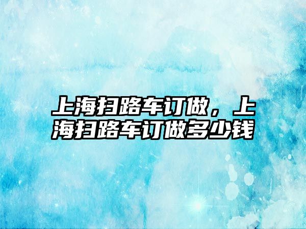 上海掃路車訂做，上海掃路車訂做多少錢