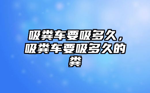 吸糞車要吸多久，吸糞車要吸多久的糞