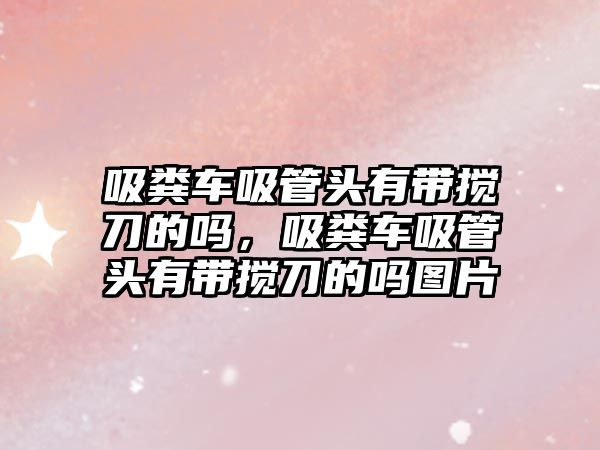 吸糞車吸管頭有帶攪刀的嗎，吸糞車吸管頭有帶攪刀的嗎圖片