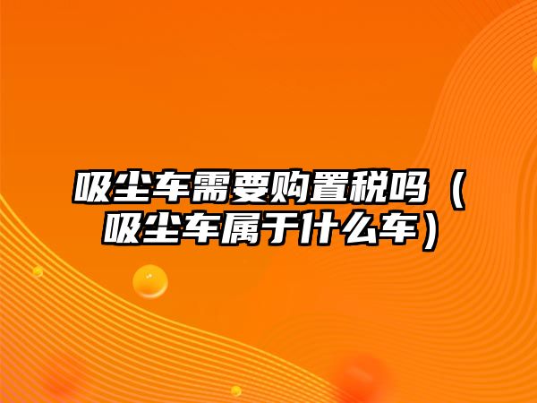 吸塵車需要購置稅嗎（吸塵車屬于什么車）