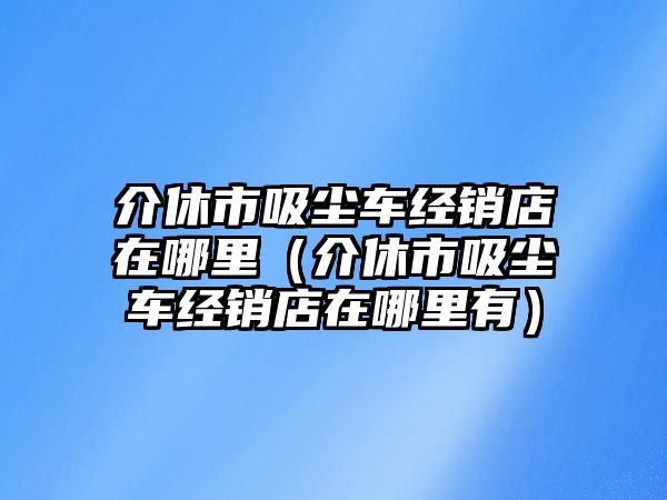 介休市吸塵車經銷店在哪里（介休市吸塵車經銷店在哪里有）