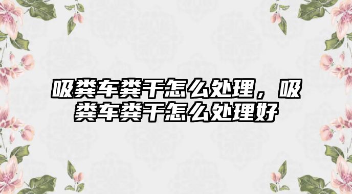 吸糞車糞干怎么處理，吸糞車糞干怎么處理好