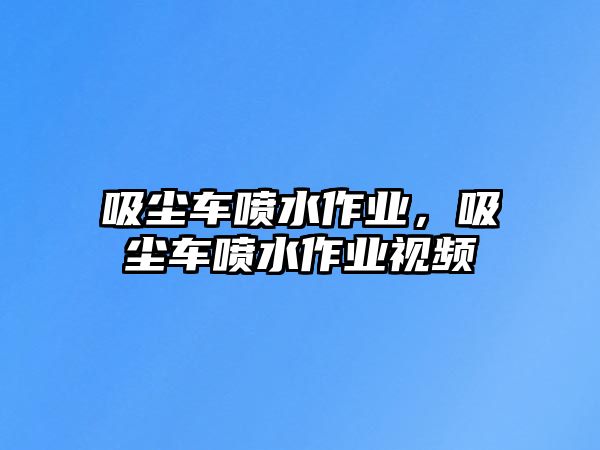 吸塵車噴水作業，吸塵車噴水作業視頻