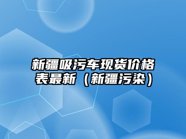 新疆吸污車現貨價格表最新（新疆污染）