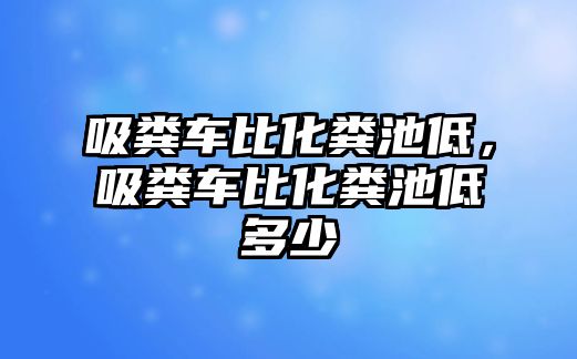 吸糞車比化糞池低，吸糞車比化糞池低多少