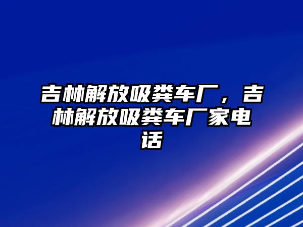 吉林解放吸糞車廠，吉林解放吸糞車廠家電話