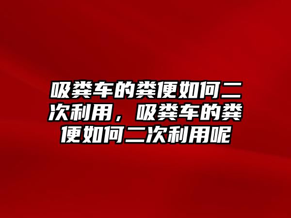 吸糞車的糞便如何二次利用，吸糞車的糞便如何二次利用呢