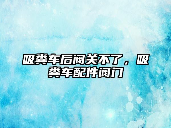 吸糞車后閥關(guān)不了，吸糞車配件閥門