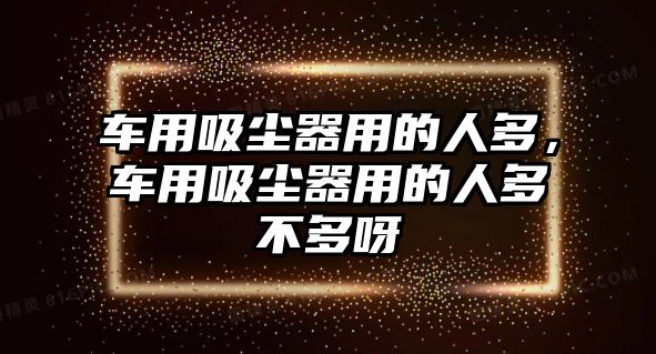 車用吸塵器用的人多，車用吸塵器用的人多不多呀