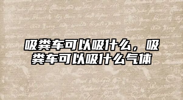 吸糞車可以吸什么，吸糞車可以吸什么氣體