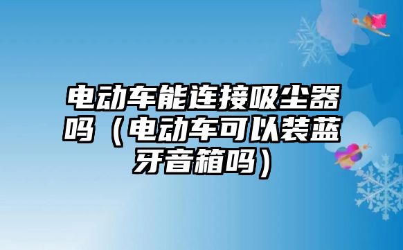 電動(dòng)車能連接吸塵器嗎（電動(dòng)車可以裝藍(lán)牙音箱嗎）