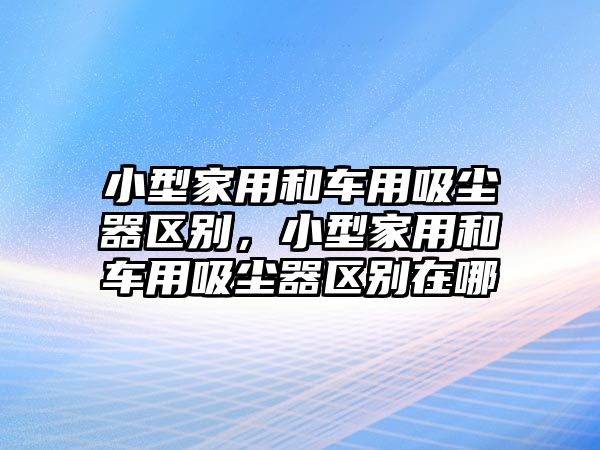 小型家用和車用吸塵器區別，小型家用和車用吸塵器區別在哪