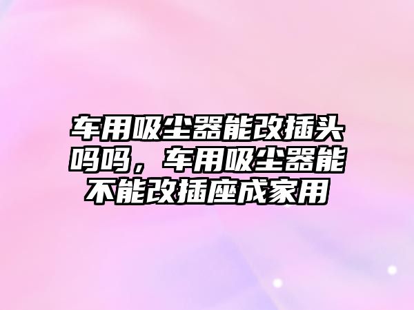 車用吸塵器能改插頭嗎嗎，車用吸塵器能不能改插座成家用