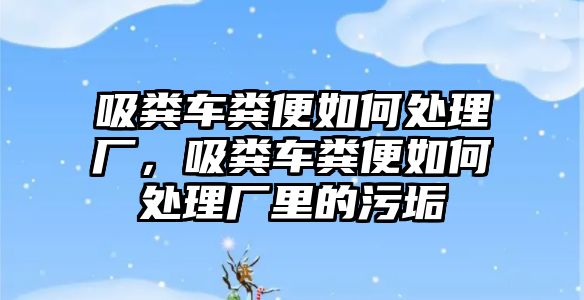 吸糞車糞便如何處理廠，吸糞車糞便如何處理廠里的污垢