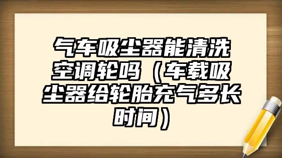 氣車吸塵器能清洗空調輪嗎（車載吸塵器給輪胎充氣多長時間）