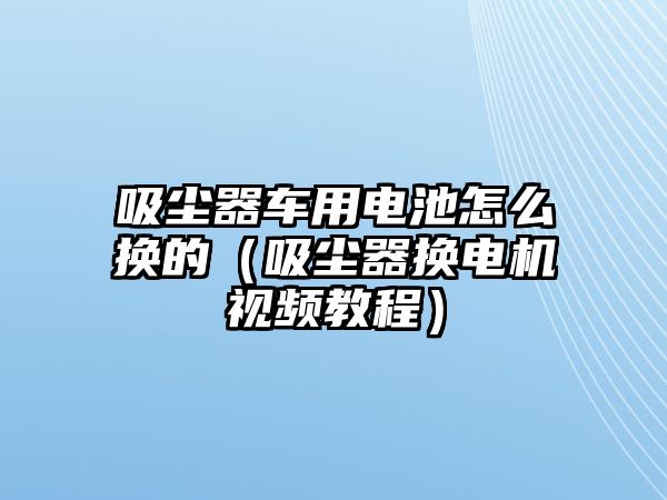 吸塵器車用電池怎么換的（吸塵器換電機視頻教程）