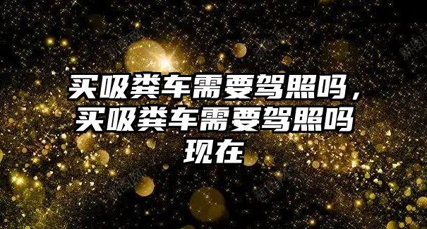 買吸糞車需要駕照嗎，買吸糞車需要駕照嗎現(xiàn)在