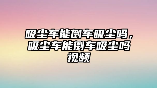 吸塵車能倒車吸塵嗎，吸塵車能倒車吸塵嗎視頻