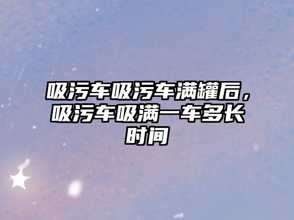 吸污車吸污車滿罐后，吸污車吸滿一車多長時間