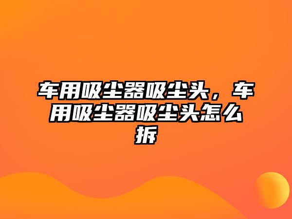 車用吸塵器吸塵頭，車用吸塵器吸塵頭怎么拆