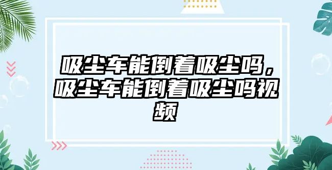 吸塵車能倒著吸塵嗎，吸塵車能倒著吸塵嗎視頻