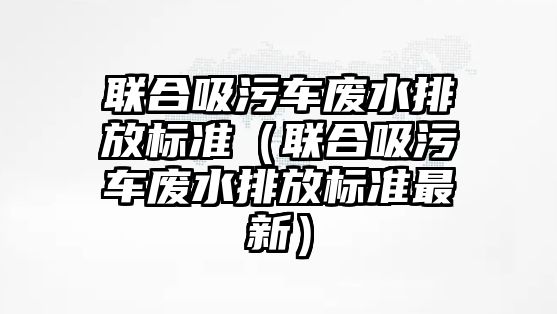 聯合吸污車廢水排放標準（聯合吸污車廢水排放標準最新）