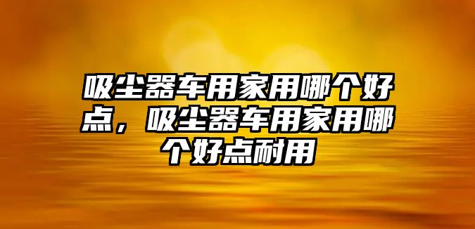 吸塵器車用家用哪個好點，吸塵器車用家用哪個好點耐用