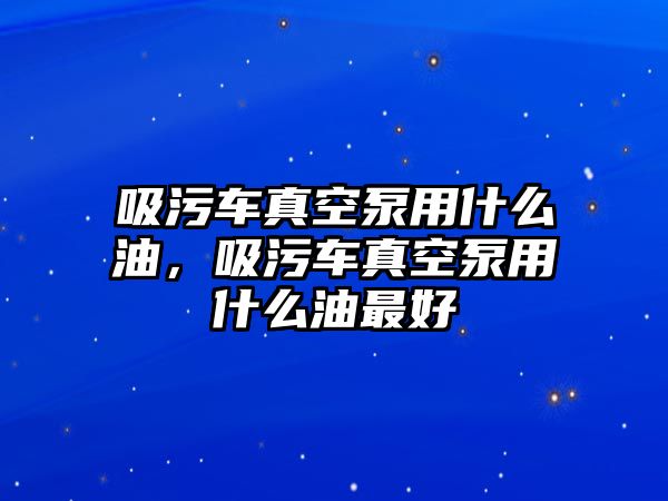 吸污車真空泵用什么油，吸污車真空泵用什么油最好