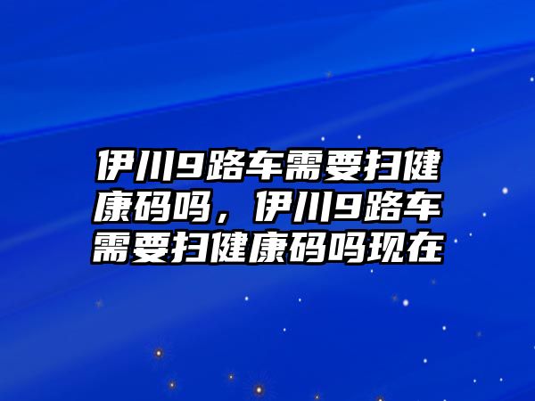 伊川9路車需要掃健康碼嗎，伊川9路車需要掃健康碼嗎現在