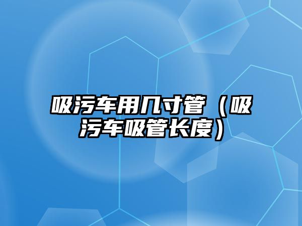 吸污車用幾寸管（吸污車吸管長度）