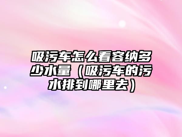 吸污車怎么看容納多少水量（吸污車的污水排到哪里去）