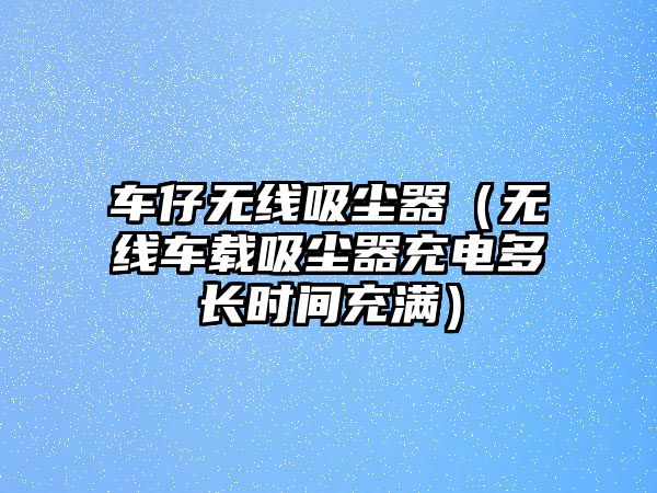 車仔無(wú)線吸塵器（無(wú)線車載吸塵器充電多長(zhǎng)時(shí)間充滿）