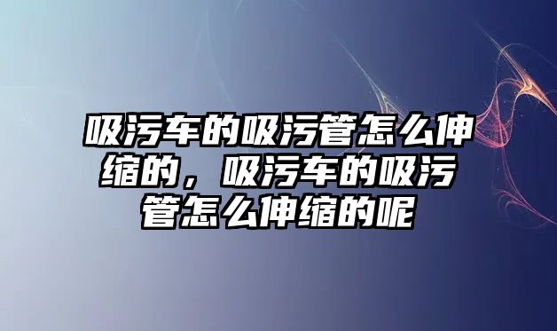 吸污車的吸污管怎么伸縮的，吸污車的吸污管怎么伸縮的呢