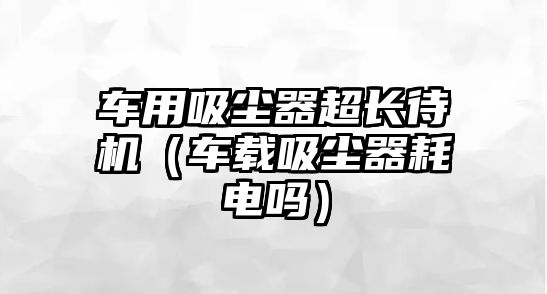 車用吸塵器超長待機（車載吸塵器耗電嗎）