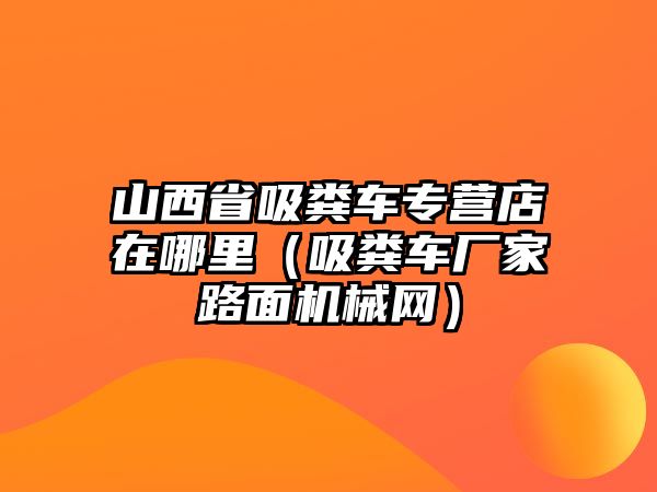 山西省吸糞車專營店在哪里（吸糞車廠家路面機械網）