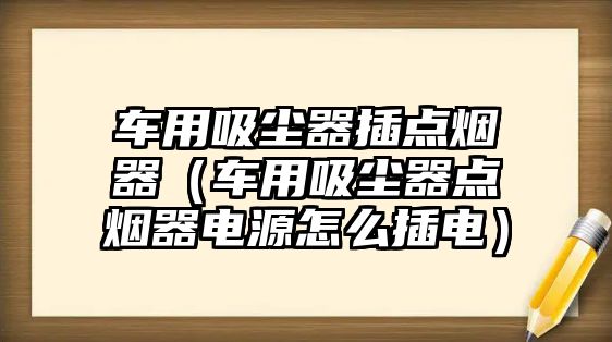 車用吸塵器插點煙器（車用吸塵器點煙器電源怎么插電）