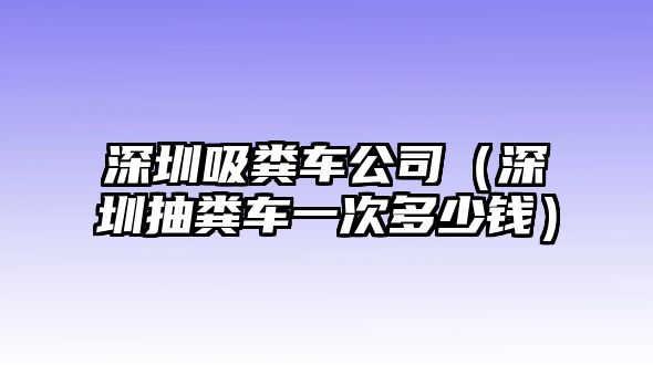 深圳吸糞車公司（深圳抽糞車一次多少錢）