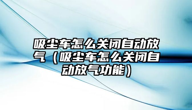 吸塵車怎么關閉自動放氣（吸塵車怎么關閉自動放氣功能）