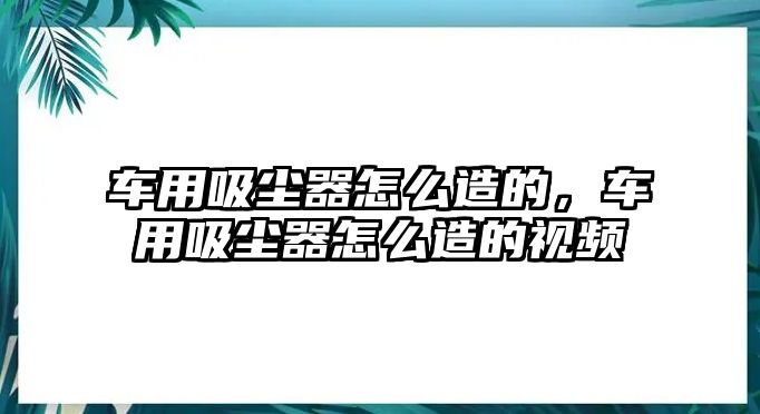 車用吸塵器怎么造的，車用吸塵器怎么造的視頻