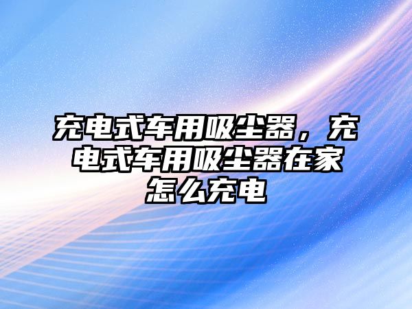 充電式車用吸塵器，充電式車用吸塵器在家怎么充電